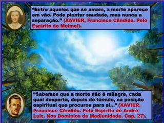 “Sabemos que a morte não é milagre, cada
qual desperta, depois do túmulo, na posição
espiritual que procurou para si...” (XAVIER,
Francisco Cândido. Pelo Espírito de André
Luiz. Nos Domínios da Mediunidade. Cap. 27).
“Entre aqueles que se amam, a morte aparece
em vão. Pode plantar saudade, mas nunca a
separação.” (XAVIER, Francisco Cândido. Pelo
Espírito de Meimei).
 