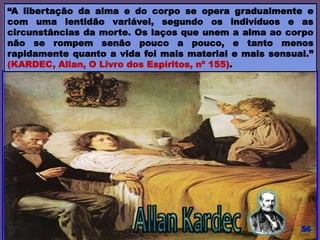 “A libertação da alma e do corpo se opera gradualmente e
com uma lentidão variável, segundo os indivíduos e as
circunstâncias da morte. Os laços que unem a alma ao corpo
não se rompem senão pouco a pouco, e tanto menos
rapidamente quanto a vida foi mais material e mais sensual.”
(KARDEC, Allan, O Livro dos Espíritos, nº 155).
 