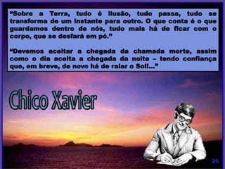 “Sobre a Terra, tudo é ilusão, tudo passa, tudo se
transforma de um instante para outro. O que conta é o que
guardamos dentro de nós, tudo mais há de ficar com o
corpo, que se desfará em pó.”
“Devemos aceitar a chegada da chamada morte, assim
como o dia aceita a chegada da noite – tendo confiança
que, em breve, de novo há de raiar o Sol!...”
 
