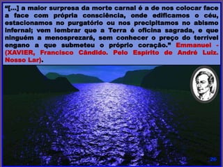 “[…] a maior surpresa da morte carnal é a de nos colocar face
a face com própria consciência, onde edificamos o céu,
estacionamos no purgatório ou nos precipitamos no abismo
infernal; vem lembrar que a Terra é oficina sagrada, e que
ninguém a menosprezará, sem conhecer o preço do terrível
engano a que submeteu o próprio coração.” Emmanuel -
(XAVIER, Francisco Cândido. Pelo Espírito de André Luiz.
Nosso Lar).
 