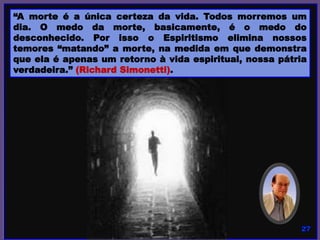 “A morte é a única certeza da vida. Todos morremos um
dia. O medo da morte, basicamente, é o medo do
desconhecido. Por isso o Espiritismo elimina nossos
temores “matando” a morte, na medida em que demonstra
que ela é apenas um retorno à vida espiritual, nossa pátria
verdadeira.” (Richard Simonetti).
 
