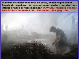 “A morte é simples mudança de veste, somos o que somos.
Depois do sepulcro, não encontramos senão o paraíso ou o
inferno criados por nós mesmos.” (XAVIER, Francisco Cândido.
Pelo Espírito de André Luiz. Libertação. 1949. pag. 160).
 