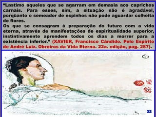 “Lastimo aqueles que se agarram em demasia aos caprichos
carnais. Para esses, sim, a situação não é agradável,
porqüanto o semeador de espinhos não pode aguardar colheita
de flores.
Os que se consagram à preparação do futuro com a vida
eterna, através de manifestações de espiritualidade superior,
instintivamente aprendem todos os dias a morrer para a
existência inferior.” (XAVIER, Francisco Cândido. Pelo Espírito
de André Luiz. Obreiros da Vida Eterna. 22a. edição, pag. 287).
 