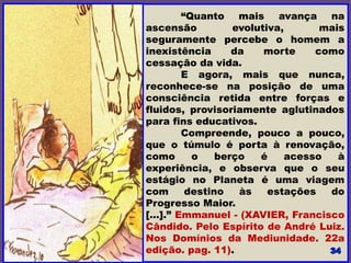 “Quanto mais avança na
ascensão evolutiva, mais
seguramente percebe o homem a
inexistência da morte como
cessação da vida.
E agora, mais que nunca,
reconhece-se na posição de uma
consciência retida entre forças e
fluidos, provisoriamente aglutinados
para fins educativos.
Compreende, pouco a pouco,
que o túmulo é porta à renovação,
como o berço é acesso à
experiência, e observa que o seu
estágio no Planeta é uma viagem
com destino às estações do
Progresso Maior.
[…].” Emmanuel - (XAVIER, Francisco
Cândido. Pelo Espírito de André Luiz.
Nos Domínios da Mediunidade. 22a
edição. pag. 11).
 