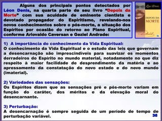 Alguns dos principais pontos detectados por
Léon Denis, na quarta parte de seu livro “Depois da
Morte” com sua acuidade de eminente cientista e
devotado propagador do Espiritismo, revelando-nos
novos conhecimentos sobre o pós-morte, a situação dos
Espíritos por ocasião do retorno ao Plano Espiritual,
conforme Ariovaldo Caversan e Geziel Andrade:
1) A importância do conhecimento da Vida Espiritual:
O conhecimento da Vida Espiritual e o estudo das leis que governam
a desencarnação são imprescindíveis para suavizar os momentos
derradeiros do Espírito no mundo material, notadamente no que diz
respeito à maior facilidade de desprendimento da matéria e ao
apressamento da constatação do novo estado e do novo mundo
(imaterial).
2) Variedades das sensações:
Os Espíritos dizem que as sensações pré e pós-morte variam em
função do caráter, dos méritos e da elevação moral do
desencarnante.
3) Perturbação:
A desencarnação é sempre seguida de um período de tempo de
perturbação variável.
 