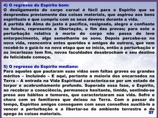 4) O regresso do Espírito bom:
O desligamento do corpo carnal é fácil para o Espírito que se
desprendeu previamente das coisas materiais, que aspirou aos bens
espirituais e que cumpriu com os seus deveres durante a vida.
A partida da Alma do justo é pacífica, resignada, alegre e confiante
no futuro, representa a libertação, o fim das provas; para este a
perturbação relativa à morte do corpo não passa de leve
entorpecimento, algo semelhante ao sono. Depois percebe-se na
nova vida, reencontra entes queridos e amigos de outrora, que vem
recebê-lo e guiá-lo na nova etapa que se inicia, então a perturbação e
as incertezas tem fim, novas faculdades desabrocham e seu destino
de felicidade começa.
5) O regresso do Espírito mediano:
Para aqueles que pautaram suas vidas sem faltas graves ou grandes
méritos – Incluindo – E aqui, portanto a maioria dos encarnados na
Terra – A entrada na Vida Espiritual caracteriza-se por um estado de
torpor e acabrunhamento profundo. Superada essa fase, o Espírito,
ao recobrar a consciência, permanece hesitante, tímido, sentindo-se
preso aos hábitos e temores, que caracterizaram sua vida. Sofre e
chora com os familiares que deixou na Terra. Com o passar do
tempo, Espíritos amigos conseguem com seus conselhos auxiliá-lo a
vencer a perturbação e a libertar-se do ambiente terrestre e do
apego às coisas materiais.
 