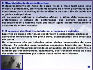 8) Diversidades de desprendimentos:
O desprendimento da Alma do corpo físico é mais fácil após uma
moléstia prolongada, em virtude de fatores de ordem psicológica que
contribuem para a aceitação da evidência de que o fim da atividade
orgânica está próximo.
Já as mortes súbitas e violentas afetam a Alma dolorosamente,
prolongando o estado de perturbação que sempre sucede à
desencarnação e fazendo com que fique ligado indeterminadamente
a fatores de ordem material.
9) O regresso dos Espíritos inferiores, criminosos e suicidas:
Espíritos de classe inferior, ao recobrarem a consciência, podem se
aperceber mergulhados em plena treva, atormentados pela incerteza
e o terror.
Os criminosos são perturbados pelas visões incessantes de suas
vítimas. Os suicidas experimentam sensações horríveis, por longo
tempo, por continuarem sofrendo as angustias, do último momento, e
também por reconhecerem, espantados, que trocaram todas as suas
desventuras terrestres por outras ainda muito mais vivazes.
 