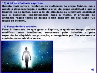 10) A lei de afinidade espiritual:
Quanto mais sutis e rarefeitas as moléculas do corpo fluídico, mais
rápida a desencarnação e melhor o nível do grupo espiritual a que o
Espírito irá se juntar, dada a lei de afinidade ou similitude espiritual
que o classifica, imediatamente após a morte. O principio de
afinidade regula todas as coisas e fixa cada um em seu lugar. (Os
iguais se atraem).
11) Força do livre arbítrio:
Face à liberdade de que goza o Espírito, a qualquer tempo poderá
modificar suas tendências, renovar-se pelo trabalho e pela
experiência adquirida na provação, conseguindo por fim elevar-se à
vontade na escala dos seres.
 