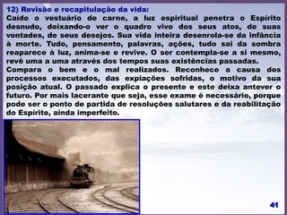 12) Revisão e recapitulação da vida:
Caído o vestuário de carne, a luz espiritual penetra o Espírito
desnudo, deixando-o ver o quadro vivo dos seus atos, de suas
vontades, de seus desejos. Sua vida inteira desenrola-se da infância
à morte. Tudo, pensamento, palavras, ações, tudo sai da sombra
reaparece à luz, anima-se e revive. O ser contempla-se a si mesmo,
revê uma a uma através dos tempos suas existências passadas.
Compara o bem e o mal realizados. Reconhece a causa dos
processos executados, das expiações sofridas, o motivo da sua
posição atual. O passado explica o presente e este deixa antever o
futuro. Por mais lacerante que seja, esse exame é necessário, porque
pode ser o ponto de partida de resoluções salutares e da reabilitação
do Espírito, ainda imperfeito.
 