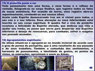 13) O pretérito posto a nu:
Todo pensamento tem uma forma, e essa forma é o reflexo da
vontade, fotografa-se no corpo fluídico, que registra todos os fatos
da nossa existência. Por ocasião da morte, esse registro abre-se
repentinamente, revelando-se aos nossos olhos.
Assim cada Espírito desencarnado traz em si visível para todos, o
seu céu e o seu inferno. Essa elevação ou essa inferioridade está
inscrita no seu corpo espiritual. O quadro fiel e vivo do pretérito
ocasiona a felicidade do Espírito elevado, que dedicou sua vida a
ajudar seu irmão, ao passo que serve para despertar nos Espíritos
inferiores o desejo de reencarnar, para combater, sofrer e resgatar
seu passado acusador.
14) Agrupamentos espirituais:
As almas situam-se e agrupam-se no mundo invisível de acordo com
o grau de pureza do períspirito, que é uma resultante do seu passado
e de seus trabalhos. Também a comunhão dos sentimentos, a
harmonia de pensamentos, a identidade de gostos, os pontos de
vistas, as aspirações, aproximam e unem as Almas.
 