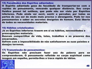 15) Faculdades dos Espíritos adiantados:
O Espírito adiantado goza da faculdade de transportar-se com a
rapidez do pensamento, vencendo qualquer distância. Seu corpo
fluídico possui tal sutileza, que pode não ser visto por Espíritos
inferiores. Pode ainda ver ouvir, sentir e perceber, por todas as
partes do seu ser de modo mais preciso e abrangente. Pode ler nos
pensamentos e saber os secretos desígnios do homem. Está liberto
de todas as necessidades materiais.
16) Hábitos cristalizados:
Já os Espíritos inferiores trazem em si os hábitos, necessidades e
preocupações materiais.
Buscam compartilhar da vida, lutas, trabalhos e os prazeres dos
encarnados.
Sofrem com a impossibilidade de não satisfazerem as suas paixões e
desejos terrenos.
17) Transmissão de pensamentos:
Os Espíritos não precisam fazer uso da palavra para se
compreenderem. O pensamento refletido no corpo espiritual como
imagem em espelho, permite-lhes a troca rápida de idéias.
 