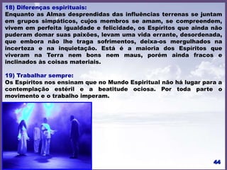18) Diferenças espirituais:
Enquanto as Almas desprendidas das influências terrenas se juntam
em grupos simpáticos, cujos membros se amam, se compreendem,
vivem em perfeita igualdade e felicidade, os Espíritos que ainda não
puderam domar suas paixões, levam uma vida errante, desordenada,
que embora não lhe traga sofrimentos, deixa-os mergulhados na
incerteza e na inquietação. Está é a maioria dos Espíritos que
viveram na Terra nem bons nem maus, porém ainda fracos e
inclinados às coisas materiais.
19) Trabalhar sempre:
Os Espíritos nos ensinam que no Mundo Espiritual não há lugar para a
contemplação estéril e a beatitude ociosa. Por toda parte o
movimento e o trabalho imperam.
 