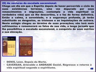 20) As venturas da escalada ascensional:
Chega um dia em que o Espírito depois de haver percorrido o ciclo de
suas existências terrenas, uma vez depurado por seus
renascimentos e migrações, contempla a vida espiritual (a
verdadeira vida) que se lhe descortina, e o faz de forma definitiva.
Então a calma, a serenidade, e a segurança profunda, já terão
substituído os desgostos, as tristezas e as inquietações de outrora.
Neste estágio chegou ao término de suas provações; não terá mais
sofrimentos e rememorará os fatos de sua vida, a longa jornada que
lhe possibilitou a escalada ascensional, a conquista de seus méritos
e sua elevação.
• DENIS, Léon. Depois da Morte.
• CAVERSAN, Ariovaldo e ANDRADE Geziel. Regresso: o retorno à
vida espiritual segundo o espiritismo.
 