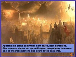 Aportam no plano espiritual, nem anjos, nem demônios.
São homens, almas em aprendizagem despojadas da carne.
São os mesmos homens que eram antes da morte.
 