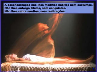 A desencarnação não lhes modifica hábitos nem costumes.
Não lhes outorga títulos, nem conquistas.
Não lhes retira méritos, nem realizações.
 