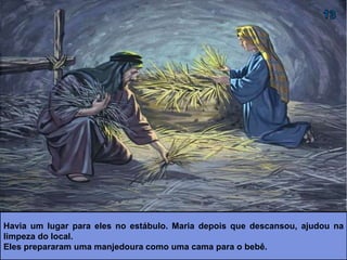 Havia um lugar para eles no estábulo. Maria depois que descansou, ajudou na
limpeza do local.
Eles prepararam uma manjedoura como uma cama para o bebê.
 