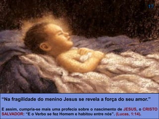“Na fragilidade do menino Jesus se revela a força do seu amor.”
E assim, cumpria-se mais uma profecia sobre o nascimento de JESUS, o CRISTO
SALVADOR: “E o Verbo se fez Homem e habitou entre nós”. (Lucas, 1:14).
 