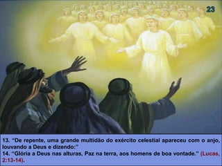 13. “De repente, uma grande multidão do exército celestial apareceu com o anjo,
louvando a Deus e dizendo:”
14. “Glória a Deus nas alturas, Paz na terra, aos homens de boa vontade.” (Lucas,
2:13-14).
 