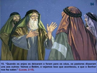 15. “Quando os anjos os deixaram e foram para os céus, os pastores disseram
uns aos outros: Vamos a Belém, e vejamos isso que aconteceu, e que o Senhor
nos fez saber.” (Lucas, 2:15).
 