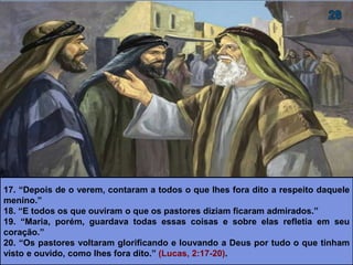 17. “Depois de o verem, contaram a todos o que lhes fora dito a respeito daquele
menino.”
18. “E todos os que ouviram o que os pastores diziam ficaram admirados.”
19. “Maria, porém, guardava todas essas coisas e sobre elas refletia em seu
coração.”
20. “Os pastores voltaram glorificando e louvando a Deus por tudo o que tinham
visto e ouvido, como lhes fora dito.” (Lucas, 2:17-20).
 