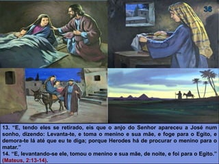 13. “E, tendo eles se retirado, eis que o anjo do Senhor apareceu a José num
sonho, dizendo: Levanta-te, e toma o menino e sua mãe, e foge para o Egito, e
demora-te lá até que eu te diga; porque Herodes há de procurar o menino para o
matar.”
14. “E, levantando-se ele, tomou o menino e sua mãe, de noite, e foi para o Egito.”
(Mateus, 2:13-14).
 