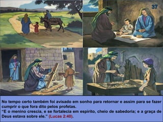 No tempo certo também foi avisado em sonho para retornar e assim para se fazer
cumprir o que fora dito pelos profetas.
“E o menino crescia, e se fortalecia em espírito, cheio de sabedoria; e a graça de
Deus estava sobre ele.” (Lucas 2:40).
 