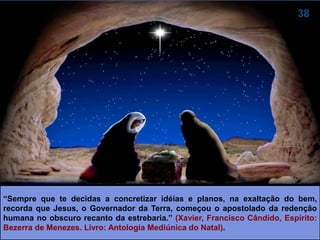 “Sempre que te decidas a concretizar idéias e planos, na exaltação do bem,
recorda que Jesus, o Governador da Terra, começou o apostolado da redenção
humana no obscuro recanto da estrebaria.” (XAVIER, Francisco Cândido, Espírito:
Bezerra de Menezes. Livro: Antologia Mediúnica do Natal).
 