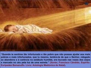“Quando te sentires tão infortunado e tão pobre que não possas ajudar aos mais
pobres e mais infortunados, que tu mesmo, lembra-te de que o Senhor, relegado
ao abandono e à carência no estábulo humilde, era louvado nas vozes dos anjos
e marcado no céu pela luz de uma estrela.” (XAVIER, Francisco Cândido, Espírito:
Euripedes Barsanulfo. Livro: Antologia Mediúnica do Natal).
 