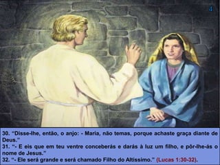 30. “Disse-lhe, então, o anjo: - Maria, não temas, porque achaste graça diante de
Deus.”
31. “- E eis que em teu ventre conceberás e darás à luz um filho, e pôr-lhe-ás o
nome de Jesus.”
32. “- Ele será grande e será chamado Filho do Altíssimo.” (Lucas 1:30-32).
 