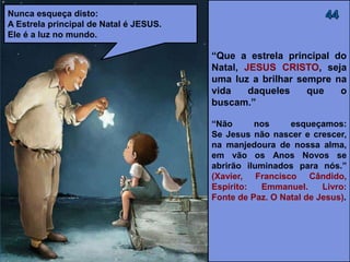 “Que a estrela principal do
Natal, JESUS CRISTO, seja
uma luz a brilhar sempre na
vida daqueles que O
buscam.”
“Não nos esqueçamos:
Se Jesus não nascer e crescer,
na manjedoura de nossa alma,
em vão os Anos Novos se
abrirão iluminados para nós.”
(XAVIER, Francisco Cândido,
Espírito: Emmanuel. Livro:
Fonte de Paz. O Natal de Jesus).
Nunca esqueça disto:
A Estrela principal de Natal é JESUS.
Ele é a luz no mundo.
 