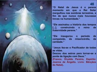“O Natal de Jesus é o perene
momento em que o Rei Solar
mergulhou nas sombras terrestres, a
fim de que nunca mais houvesse
trevas na humanidade.”
“Ele assinalou a história dos tempos
[...], construindo o reino de
fraternidade perene.”
“Ele inaugurou o período de
compaixão, da misericórdia, da
caridade.”
“Jesus fez-se o Pacificador de todas
as vidas.
Desceu dos astros para tornar-se a
ponte de ligação com Deus.”
(FRANCO, Divaldo Pereira, Espírito:
Joanna de Ângelis. Livro: Bênçãos
do Natal).
 