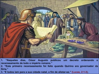 1. “Naqueles dias, César Augusto publicou um decreto ordenando o
recenseamento de todo o império romano.”
2. “Este primeiro recenseamento foi feito quando Quirino era governador da
Síria.”
3. “E todos iam para a sua cidade natal, a fim de alistar-se.” (Lucas, 2:1-3).
 
