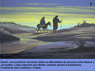 Assim, com paciência venceram todas as dificuldades do percurso entre Nazaré e
Jerusalém, e logo seguiram para Belém, distante apenas 8 quilômetros.
Finalmente eles avistaram a cidade.
 