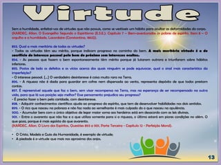Sem a humildade, enfeitai-vos de virtudes que não possuis, como se vestísseis um hábito para ocultar as deformidades do corpo.
(KARDEC, Allan. O Evangelho Segundo o Espiritismo (E.S.E.). Capítulo 7 – Bem-aventurados os pobres de espírito, Item 8 – O
orgulho e a humildade, Lacordaire (Constantina, 1863)).
893. Qual a mais meritória de todas as virtudes?
- Todas as virtudes têm seu mérito, porque indicam progresso no caminho do bem. A mais meritória virtude é a do
sacrifício do interesse pessoal pelo bem do próximo sem interesses ocultos.
894. - As pessoas que fazem o bem espontaneamente têm mérito porque já lutaram outrora e triunfaram sobre hábitos
inferiores.
895. Postos de lado os defeitos e os vícios acerca dos quais ninguém se pode equivocar, qual o sinal mais característico da
imperfeição?
- O interesse pessoal. [...] O verdadeiro desinteresse é coisa muito rara na Terra.
896. - A riqueza não é dada para guardar em cofres nem dispersada ao vento, representa depósito de que todos prestam
contas.
897. É repreensível aquele que faz o bem, sem visar recompensa na Terra, mas na esperança de ser recompensado na outra
vida, para que lá sua posição seja melhor? Esse pensamento prejudica seu progresso?
- É preciso fazer o bem pela caridade, com desinteresse.
898. - Adquirir conhecimentos científicos ajuda ao progresso do espírito, que tem de desenvolver habilidades nos dois sentidos.
899. - O rico que nasceu na pobreza e não faz nada ao semelhante é mais culpado do o que nasceu na opulência.
900. - Acumular bens com o único objetivo de legar maior soma aos herdeiros está em desacordo com as leis divinas.
901. - Entre o avarento que não faz e o que utiliza somente para si a riqueza, o último estará em piores condições no além. O
que goza, porque é mais egoísta do que avarento.
(KARDEC, Allan. O Livro dos Espíritos, Questões 893 a 901, Parte Terceira - Capítulo 12 - Perfeição Moral).
• O Cristo, Modelo e Guia da Humanidade, é exemplo de virtude;
• A piedade é a virtude que mais nos aproxima dos anjos.
 
