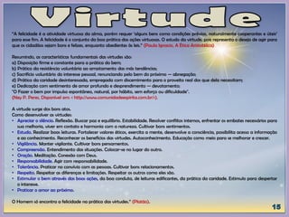 “A felicidade é a atividade virtuosa da alma, porém requer ‘alguns bens como condições prévias, naturalmente cooperantes e úteis’
para esse fim. A felicidade é o conjunto da boa prática das ações virtuosas. O estudo da virtude, pois representa o desejo de agir para
que os cidadãos sejam bons e felizes, enquanto obedientes às leis.” (Paula Ignacio, A Ética Aristotélica)
Resumindo, as características fundamentais das virtudes são:
a) Disposição firme e constante para a prática do bem;
b) Prática da resistência voluntária ao arrastamento das más tendências;
c) Sacrifício voluntário do interesse pessoal, renunciando pelo bem do próximo — abnegação;
d) Prática da caridade desinteressada, empregada com discernimento para o proveito real dos que dela necessitam;
e) Dedicação com sentimento de amor profundo e desprendimento — devotamento;
"O Fazer o bem por impulso espontâneo, natural, por hábito, sem esforço ou dificuldade".
(Ney P. Peres, Disponível em: < http://www.comunidadeespirita.com.br/>).
A virtude surge dos bons atos.
Como desenvolver as virtudes:
• Apreciar o silêncio. Reflexão. Buscar paz e equilíbrio. Estabilidade. Resolver conflitos internos, enfrentar os embates necessários para
sua melhoria, viver em contato e harmonia com a natureza. Cultivar bons sentimentos.
• Estudo. Realizar boas leituras. Fortalecer valores éticos, exercita a mente, desenvolve a consciência, possibilita acesso a informação
e ao conhecimento. Reconhecer os benefícios das virtudes. Autoconhecimento. Educação como meio para se melhorar e crescer.
• Vigilância. Manter vigilante. Cultivar bons pensamentos.
• Compreensão. Entendimento das situações. Colocar-se no lugar do outro.
• Oração. Meditação. Conexão com Deus.
• Responsabilidade. Agir com responsabilidade.
• Tolerância. Praticar no convívio com as pessoas. Cultivar bons relacionamentos.
• Respeito. Respeitar as diferenças e limitações. Respeitar os outros como eles são.
• Estimular o bem através das boas ações, da boa conduta, de leituras edificantes, da prática da caridade. Estimulo para despertar
o interesse.
• Praticar o amor ao próximo.
O Homem só encontra a felicidade na prática das virtudes.” (Platão).
 