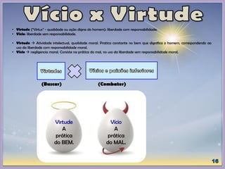 • Virtude (“Virtus” - qualidade ou ação digna do homem): liberdade com responsabilidade;
• Vício: liberdade sem responsabilidade.
• Virtude  Atividade intelectual, qualidade moral. Pratica constante no bem que dignifica o homem, correspondendo ao
uso da liberdade com responsabilidade moral.
• Vício  negligencia moral. Consiste na prática do mal, no uso da liberdade sem responsabilidade moral.
(Buscar) (Combater)
Virtude
A
prática
do BEM.
Vício
A
prática
do MAL.
 