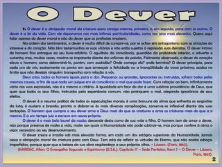 7. O dever é a obrigação moral da criatura para consigo mesma, primeiro, e, em seguida, para com os outros. O
dever é a lei da vida. Com ele deparamos nas mais ínfimas particularidades, como nos atos mais elevados. Quero aqui
falar apenas do dever moral e não do dever que as profissões impõem.
Na ordem dos sentimentos, o dever é muito difícil de cumprir-se, por se achar em antagonismo com as atrações do
interesse e do coração. Não têm testemunhas as suas vitórias e não estão sujeitas à repressão suas derrotas. O dever íntimo
do homem fica entregue ao seu livre-arbítrio. O aguilhão da consciência, guardião da probidade interior, o adverte e
sustenta; mas, muitas vezes, mostra-se impotente diante dos sofismas da paixão. Fielmente observado, o dever do coração
eleva o homem; como determiná-lo, porém, com exatidão? Onde começa ele? onde termina? O dever principia, para
cada um de vós, exatamente no ponto em que ameaçais a felicidade ou a tranqüilidade do vosso próximo; acaba no
limite que não desejais ninguém transponha com relação a vós.
Deus criou todos os homens iguais para a dor. Pequenos ou grandes, ignorantes ou instruídos, sofrem todos pelas
mesmas causas, a fim de que cada um julgue em sã consciência o mal que pode fazer. Com relação ao bem, infinitamente
vário nas suas expressões, não é o mesmo o critério. A igualdade em face da dor é uma sublime providência de Deus, que
quer que todos os seus filhos, instruídos pela experiência comum, não pratiquem o mal, alegando ignorância de seus
efeitos.
O dever é o resumo prático de todas as especulações morais; é uma bravura da alma que enfrenta as angústias
da luta; é austero e brando; pronto a dobrar-se às mais diversas complicações, conserva-se inflexível diante das suas
tentações. O homem que cumpre o seu dever ama a Deus mais do que as criaturas e ama as criaturas mais do que a si
mesmo. E a um tempo juiz e escravo em causa própria.
O dever é o mais belo laurel da razão; descende desta como de sua mãe o filho. O homem tem de amar o dever,
não porque preserve de males a vida, males aos quais a Humanidade não pode subtrair-se, mas porque confere à alma o
vigor necessário ao seu desenvolvimento.
O dever cresce e irradia sob mais elevada forma, em cada um dos estágios superiores da Humanidade. Jamais
cessa a obrigação moral da criatura para com Deus. Tem esta de refletir as virtudes do Eterno, que não aceita esboços
imperfeitos, porque quer que a beleza da sua obra resplandeça a seus próprios olhos. - Lázaro. (Paris, 1863).
(KARDEC, Allan. O Evangelho Segundo o Espiritismo (E.S.E.). Capítulo 17 – Sede Perfeitos, Item 7 – O Dever – Lázaro,
Paris, 1863).
 