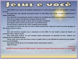 Nosso Mestre não se serviu de condições excepcionais no mundo para exaltar a luz da verdade e a bênção
do amor.
Em razão disso, não aguarde renovação exterior na vida diária, para ajudar. Comece imediatamente a
própria sublimação.
Jesus não tinha uma pedra para recostar a cabeça. Se você dispõe de mínimo recurso já possui mais que Ele.
Jesus, em seu tempo, não desfrutou qualquer expressão social.
Se você detém algum estudo ou título, está em situação privilegiada.
Jesus esperou até aos trinta anos para servir mais decisivamente.
Se você é jovem e pode ser útil, usufrui magnífica oportunidade.
Jesus partiu aos trinta e três anos. Se você na idade amadurecida e dispõe do ensejo de auxiliar agradeça ao
Alto dando mais de si mesmo.
[...]
Jesus não encontrou ninguém que o amparasse na hora difícil. Se você recebe o apoio de alguém nos
momentos críticos, saiba ser grato.
Jesus nada pôde escrever. Se você consegue grafar pensamentos na expressão do bem, colabore sem
tardança para a felicidade de todos.
Vemos, assim, que a vida real nasce e evolui no espírito eterno e não depende de aparências para projetar-
se no rumo da Perfeição.
Jesus segue à frente de nós. Se você deseja acertar, basta apenas segui-lo.
Sigamo-lo, pois.
André Luiz.
(XAVIER, Francisco Cândido & VIEIRA, Waldo. O Espírito da Verdade. Pelo Espírito de André Luiz. Item 40. Ed.
FEB).
 
