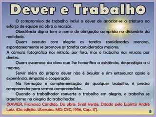 O compromisso de trabalho inclui o dever de associar-se a criatura ao
esforço de equipe na obra a realizar.
Obediência digna tem o nome de obrigação cumprida no dicionário da
realidade.
Quem executa com alegria as tarefas consideradas menores,
espontaneamente se promove as tarefas consideradas maiores.
A câmara fotográfica nos retrata por fora, mas o trabalho nos retrata por
dentro.
Quem escarnece da obra que lhe honorifica a existência, desprestigia a si
mesmo.
Servir além do próprio dever não é bajular e sim entesourar apoio e
experiência, simpatia e cooperação.
Na formação e complementação de qualquer trabalho, é preciso
compreender para sermos compreendidos.
Quando o trabalhador converte o trabalho em alegria, o trabalho se
transforma na alegria do trabalhador.
(XAVIER, Francisco Cândido. Da obra: Sinal Verde. Ditado pelo Espírito André
Luiz. 42a edição. Uberaba, MG: CEC, 1996, Cap. 17).
 