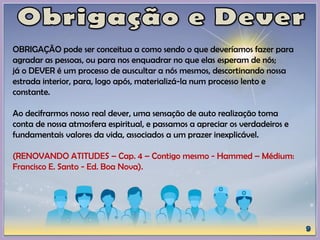 OBRIGAÇÃO pode ser conceitua a como sendo o que deveríamos fazer para
agradar as pessoas, ou para nos enquadrar no que elas esperam de nós;
já o DEVER é um processo de auscultar a nós mesmos, descortinando nossa
estrada interior, para, logo após, materializá-la num processo lento e
constante.
Ao decifrarmos nosso real dever, uma sensação de auto realização toma
conta de nossa atmosfera espiritual, e passamos a apreciar os verdadeiros e
fundamentais valores da vida, associados a um prazer inexplicável.
(RENOVANDO ATITUDES – Cap. 4 – Contigo mesmo - Hammed – Médium:
Francisco E. Santo - Ed. Boa Nova).
 