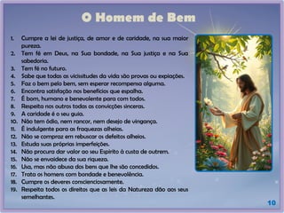 O Homem de Bem
1. Cumpre a lei de justiça, de amor e de caridade, na sua maior
pureza.
2. Tem fé em Deus, na Sua bondade, na Sua justiça e na Sua
sabedoria.
3. Tem fé no futuro.
4. Sabe que todas as vicissitudes da vida são provas ou expiações.
5. Faz o bem pelo bem, sem esperar recompensa alguma.
6. Encontra satisfação nos benefícios que espalha.
7. É bom, humano e benevolente para com todos.
8. Respeita nos outros todas as convicções sinceras.
9. A caridade é o seu guia.
10. Não tem ódio, nem rancor, nem desejo de vingança.
11. É indulgente para as fraquezas alheias.
12. Não se compraz em rebuscar os defeitos alheios.
13. Estuda suas próprias imperfeições.
14. Não procura dar valor ao seu Espirito à custa de outrem.
15. Não se envaidece da sua riqueza.
16. Usa, mas não abusa dos bens que lhe são concedidos.
17. Trata os homens com bondade e benevolência.
18. Cumpre os deveres conscienciosamente.
19. Respeita todos os direitos que as leis da Natureza dão aos seus
semelhantes.
10
 