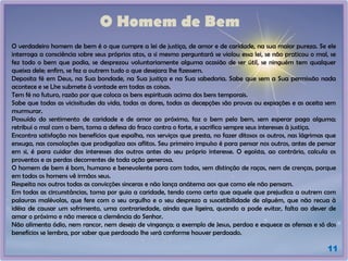 O Homem de Bem
O verdadeiro homem de bem é o que cumpre a lei de justiça, de amor e de caridade, na sua maior pureza. Se ele
interroga a consciência sobre seus próprios atos, a si mesmo perguntará se violou essa lei, se não praticou o mal, se
fez todo o bem que podia, se desprezou voluntariamente alguma ocasião de ser útil, se ninguém tem qualquer
queixa dele; enfim, se fez a outrem tudo o que desejara lhe fizessem.
Deposita fé em Deus, na Sua bondade, na Sua justiça e na Sua sabedoria. Sabe que sem a Sua permissão nada
acontece e se Lhe submete à vontade em todas as coisas.
Tem fé no futuro, razão por que coloca os bens espirituais acima dos bens temporais.
Sabe que todas as vicissitudes da vida, todas as dores, todas as decepções são provas ou expiações e as aceita sem
murmurar.
Possuído do sentimento de caridade e de amor ao próximo, faz o bem pelo bem, sem esperar paga alguma;
retribui o mal com o bem, toma a defesa do fraco contra o forte, e sacrifica sempre seus interesses à justiça.
Encontra satisfação nos benefícios que espalha, nos serviços que presta, no fazer ditosos os outros, nas lágrimas que
enxuga, nas consolações que prodigaliza aos aflitos. Seu primeiro impulso é para pensar nos outros, antes de pensar
em si, é para cuidar dos interesses dos outros antes do seu próprio interesse. O egoísta, ao contrário, calcula os
proventos e as perdas decorrentes de toda ação generosa.
O homem de bem é bom, humano e benevolente para com todos, sem distinção de raças, nem de crenças, porque
em todos os homens vê irmãos seus.
Respeita nos outros todas as convicções sinceras e não lança anátema aos que como ele não pensam.
Em todas as circunstâncias, toma por guia a caridade, tendo como certo que aquele que prejudica a outrem com
palavras malévolas, que fere com o seu orgulho e o seu desprezo a suscetibilidade de alguém, que não recua à
idéia de causar um sofrimento, uma contrariedade, ainda que ligeira, quando a pode evitar, falta ao dever de
amar o próximo e não merece a clemência do Senhor.
Não alimenta ódio, nem rancor, nem desejo de vingança; a exemplo de Jesus, perdoa e esquece as ofensas e só dos
benefícios se lembra, por saber que perdoado lhe será conforme houver perdoado.
11
 