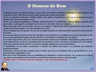 O Homem de Bem
É indulgente para as fraquezas alheias, porque sabe que também necessita de indulgência e tem presente esta
sentença do Cristo: "Atire-lhe a primeira pedra aquele que se achar sem pecado."
Nunca se compraz em rebuscar os defeitos alheios, nem, ainda, em evidenciá-los. Se a isso se vê obrigado, procura
sempre o bem que possa atenuar o mal.
Estuda suas próprias imperfeições e trabalha incessantemente em combatê-las. Todos os esforços emprega para
poder dizer, no dia seguinte, que alguma coisa traz em si de melhor do que na véspera.
Não procura dar valor ao seu espírito, nem aos seus talentos, a expensas de outrem; aproveita, ao revés, todas as
ocasiões para fazer ressaltar o que seja proveitoso aos outros.
Não se envaidece da sua riqueza, nem de suas vantagens pessoais, por saber que tudo o que lhe foi dado pode ser-
lhe tirado.
Usa, mas não abusa dos bens que lhe são concedidos, porque sabe que é um depósito de que terá de prestar contas
e que o mais prejudicial emprego que lhe pode dar é o de aplicá-lo à satisfação de suas paixões.
Se a ordem social colocou sob o seu mando outros homens, trata-os com bondade e benevolência, porque são seus
iguais perante Deus; usa da sua autoridade para lhes levantar o moral e não para os esmagar com o seu orgulho.
Evita tudo quanto lhes possa tornar mais penosa a posição subalterna em que se encontram.
O subordinado, de sua parte, compreende os deveres da posição que ocupa e se empenha em cumpri-los
conscienciosamente.
Finalmente, o homem de bem respeita todos os direitos que aos seus semelhantes dão as leis da Natureza, como
quer que sejam respeitados os seus.
Não ficam assim enumeradas todas as qualidades que distinguem o homem de bem; mas, aquele que se esforce
por possuir as que acabamos de mencionar, no caminho se acha que a todas as demais conduz.
(KARDEC, Allan. O Evangelho Segundo o Espiritismo - ESE. Capítulo XXVII, Item 3).
12
 