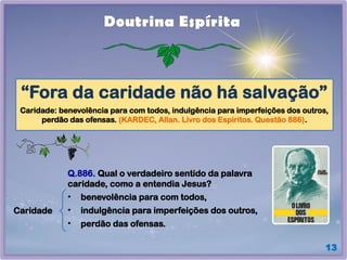 13
Doutrina Espírita
“Fora da caridade não há salvação”
Caridade: benevolência para com todos, indulgência para imperfeições dos outros,
perdão das ofensas. (KARDEC, Allan. Livro dos Espíritos. Questão 886).
Caridade
Q.886. Qual o verdadeiro sentido da palavra
caridade, como a entendia Jesus?
• benevolência para com todos,
• indulgência para imperfeições dos outros,
• perdão das ofensas.
 