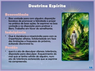 14
Doutrina Espírita
Benevolência
• Boa vontade para com alguém; disposição
bondosa de promover a felicidade e prazer
na prática de boas ações; Se exprime na boa
vontade e na disposição para praticar o
Bem; Trabalho em favor do semelhante;
Indulgência
• Que é clemência e misericórdia para com as
imperfeições alheias; Solidariedade em face
das limitações e fraquezas do próximo,
evitando discriminá-lo;
Perdão
• que é o ato de desculpar ofensas; tolerância,
disposição para desculpar. Esquecimento do
mal que se tenha sofrido de alguém, num
ato de tolerância esclarecida que se exprime
na compreensão.
 