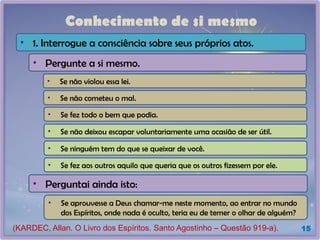 Conhecimento de si mesmo
15
• Pergunte a si mesmo.
• Se não violou essa lei.
• Se não cometeu o mal.
• Se fez todo o bem que podia.
• Se não deixou escapar voluntariamente uma ocasião de ser útil.
• Se ninguém tem do que se queixar de você.
• Se fez aos outros aquilo que queria que os outros fizessem por ele.
• Perguntai ainda isto:
• Se aprouvesse a Deus chamar-me neste momento, ao entrar no mundo
dos Espíritos, onde nada é oculto, teria eu de temer o olhar de alguém?
• 1. Interrogue a consciência sobre seus próprios atos.
(KARDEC, Allan. O Livro dos Espíritos. Santo Agostinho – Questão 919-a).
 