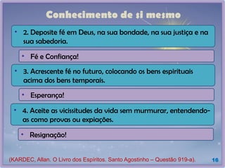 Conhecimento de si mesmo
16
• Fé e Confiança!
(KARDEC, Allan. O Livro dos Espíritos. Santo Agostinho – Questão 919-a).
• 2. Deposite fé em Deus, na sua bondade, na sua justiça e na
sua sabedoria.
• Esperança!
• 3. Acrescente fé no futuro, colocando os bens espirituais
acima dos bens temporais.
• Resignação!
• 4. Aceite as vicissitudes da vida sem murmurar, entendendo-
as como provas ou expiações.
 