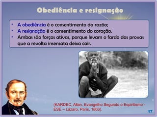 Obediência e resignação
17
• A obediência é o consentimento da razão;
• A resignação é o consentimento do coração.
• Ambas são forças ativas, porque levam o fardo das provas
que a revolta insensata deixa cair.
(KARDEC, Allan. Evangelho Segundo o Espiritismo -
ESE – Lázaro, Paris, 1863).
 