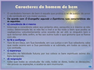 21/01/2025 19
Caracteres do homem de bem
• O verdadeiro homem de bem é aquele que pratica a lei de justiça, de amor
e de caridade em sua maior pureza.
• De acordo com O Evangelho segundo o Espiritismo, suas características são
as seguintes:
• a) consciência de si mesmo
• Interroga a consciência sobre seus próprios atos, pergunta a si mesmo se não
violou determinada lei; se não fez o mal e se fez todo o bem que podia; se
negligenciou voluntariamente uma ocasião de ser útil; se ninguém tem o
que reclamar dele; enfim, se fez aos outros tudo o que gostaria que se fizesse
com ele;
• b) fé e confiança
• Tem fé em Deus, em Sua bondade, em sua justiça e em Sua sabedoria; sabe
que nada ocorre sem a Sua permissão e se submete, em todas as coisas, à
sua vontade;
• c) esperança
• Acredita na felicidade futura; por isso coloca os bens espirituais acima dos
bens temporais;
• d) resignação
• Sabe que todas as vicissitudes da vida, todas as dores, todas as decepções,
são provas ou expiações, e aceita-as sem murmurar.
 