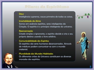 2
Pilares do Espiritismo
Deus
Inteligência suprema, causa primeira de todas as coisas.
Imortalidade da Alma
Somos em essência espíritos, seres inteligentes da
Criação. O espírito é o princípio inteligente do universo.
Reencarnação
Criado simples e ignorante, o espírito decide e cria o seu
próprio destino usando o livre arbítrio.
Comunicabilidade dos Espíritos
Os espíritos são seres humanos desencarnados. Através
de médiuns podem comunicar-se com o mundo
material.
Pluralidade dos Mundos Habitados
Os diferentes orbes do Universo constituem as diversas
moradas dos espíritos.
 